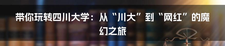 带你玩转四川大学:从“川大”到“网红”的魔幻之旅