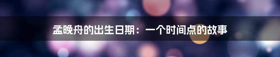 孟晚舟的出生日期:一个时间点的故事