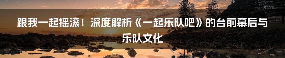 跟我一起摇滚!深度解析《一起乐队吧》的台前幕后与乐队文化