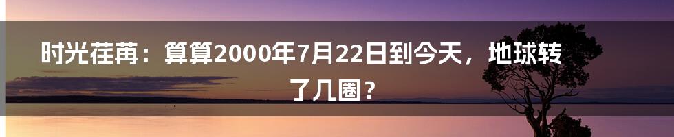 时光荏苒:算算2000年7月22日到今天,地球转了几圈?