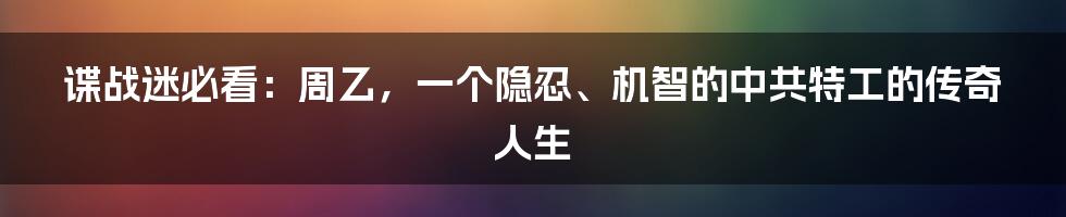 谍战迷必看:周乙,一个隐忍、机智的中共特工的传奇人生
