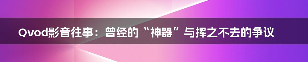 Qvod影音往事:曾经的“神器”与挥之不去的争议