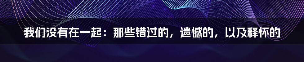 我们没有在一起：那些错过的，遗憾的，以及释怀的