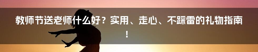 教师节送老师什么好?实用、走心、不踩雷的礼物指南!