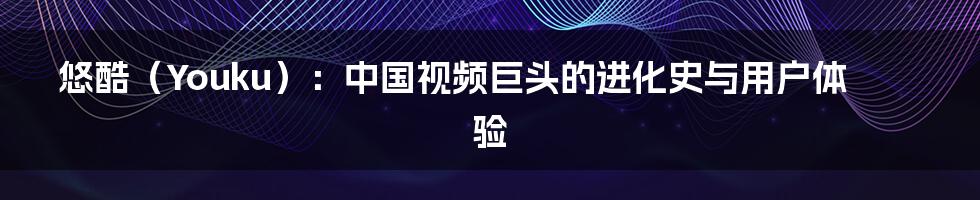 悠酷(Youku):中国视频巨头的进化史与用户体验
