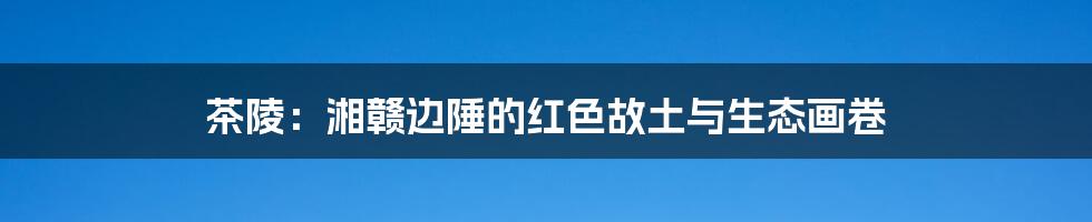 茶陵:湘赣边陲的红色故土与生态画卷
