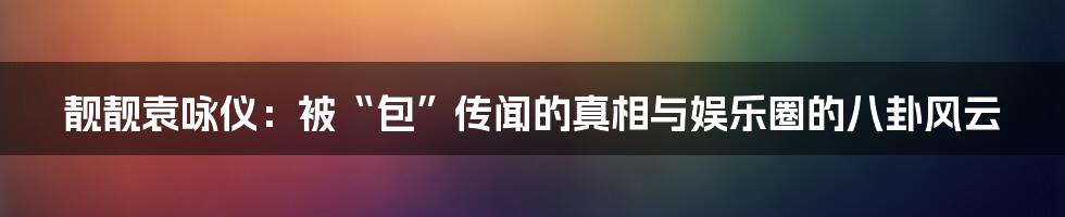 靓靓袁咏仪:被“包”传闻的真相与娱乐圈的八卦风云