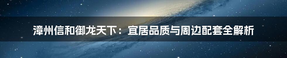 漳州信和御龙天下:宜居品质与周边配套全解析