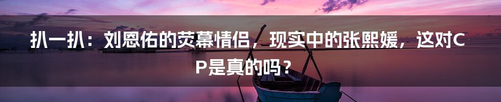扒一扒:刘恩佑的荧幕情侣,现实中的张熙媛,这对CP是真的吗?