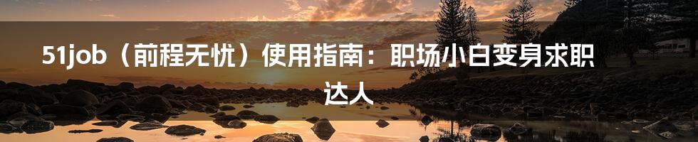 51job（前程无忧）使用指南：职场小白变身求职达人