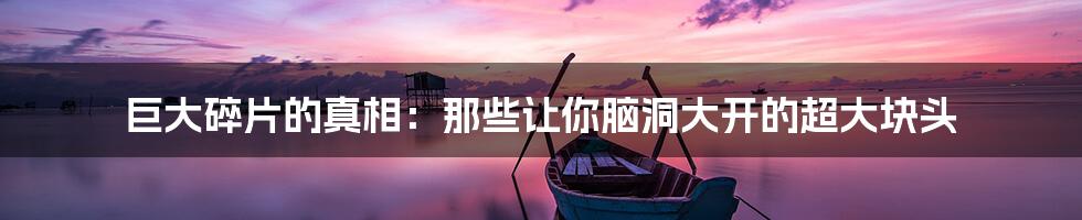 巨大碎片的真相：那些让你脑洞大开的超大块头