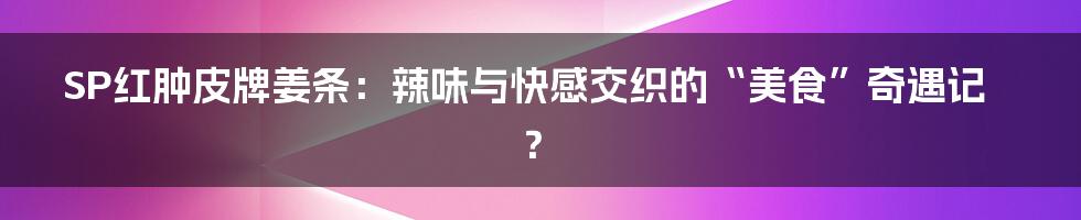 SP红肿皮牌姜条:辣味与快感交织的“美食”奇遇记?