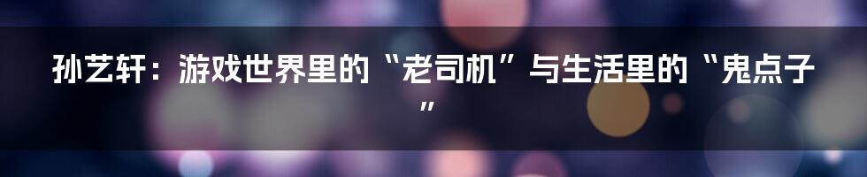 孙艺轩:游戏世界里的“老司机”与生活里的“鬼点子”