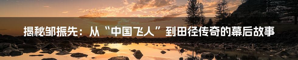 揭秘邹振先:从“中国飞人”到田径传奇的幕后故事
