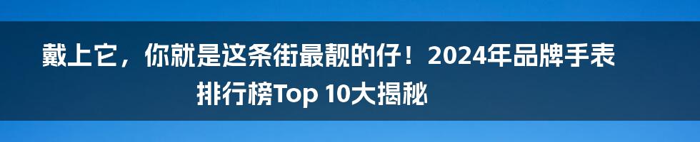 戴上它，你就是这条街最靓的仔！2024年品牌手表排行榜Top 10大揭秘
