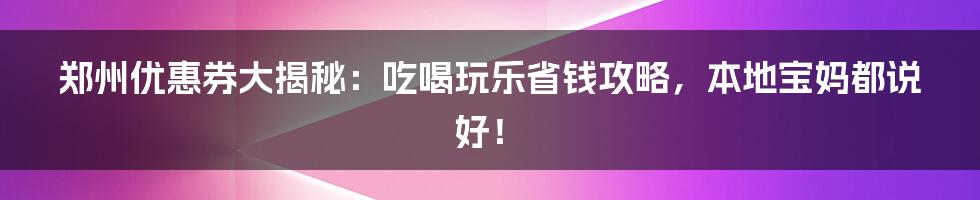 郑州优惠券大揭秘:吃喝玩乐省钱攻略,本地宝妈都说好!