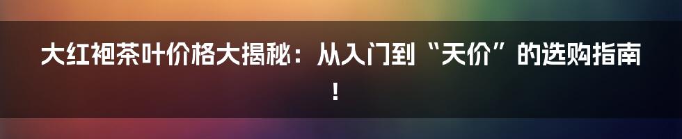 大红袍茶叶价格大揭秘:从入门到“天价”的选购指南!