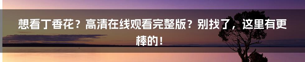 想看丁香花?高清在线观看完整版?别找了,这里有更棒的!
