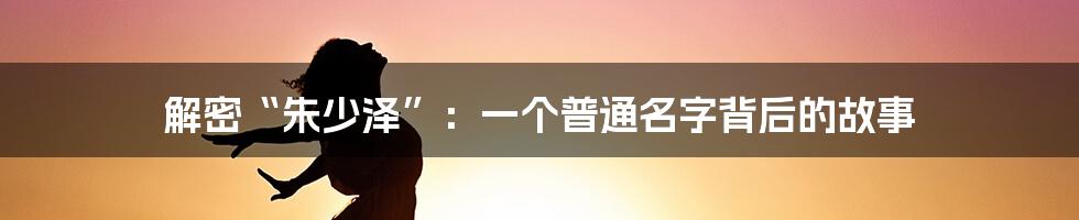 解密“朱少泽”:一个普通名字背后的故事