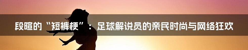 段暄的“短裤梗”：足球解说员的亲民时尚与网络狂欢