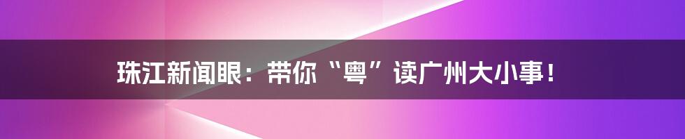 珠江新闻眼：带你“粤”读广州大小事！