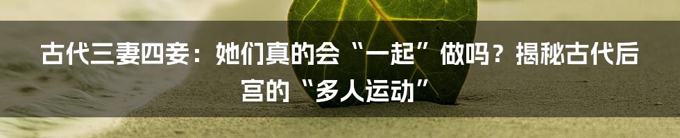 古代三妻四妾:她们真的会“一起”做吗?揭秘古代后宫的“多人运动”