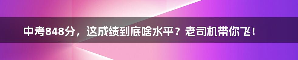 中考848分，这成绩到底啥水平？老司机带你飞！