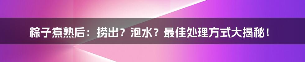 粽子煮熟后：捞出？泡水？最佳处理方式大揭秘！