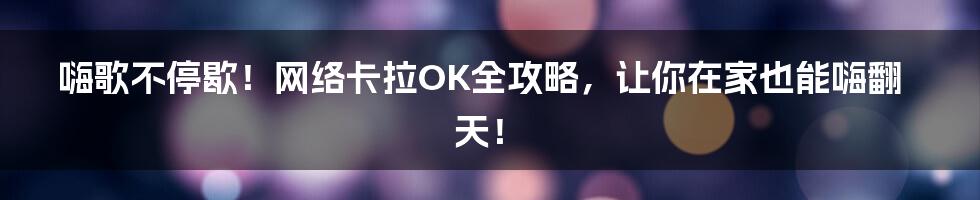 嗨歌不停歇！网络卡拉OK全攻略，让你在家也能嗨翻天！