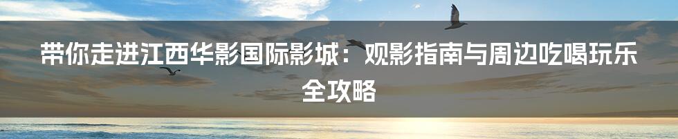 带你走进江西华影国际影城：观影指南与周边吃喝玩乐全攻略