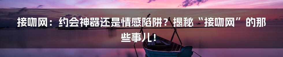 接吻网:约会神器还是情感陷阱?揭秘“接吻网”的那些事儿!