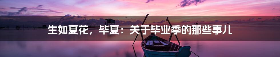 生如夏花,毕夏:关于毕业季的那些事儿