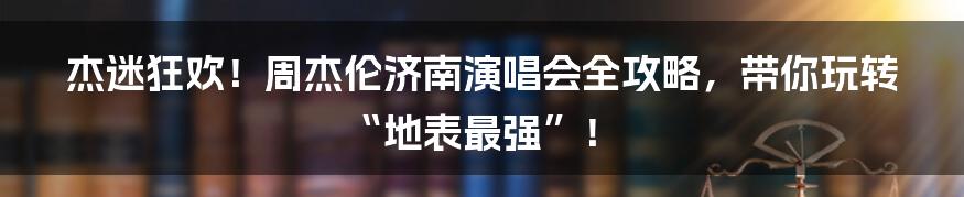 杰迷狂欢!周杰伦济南演唱会全攻略,带你玩转“地表最强”!