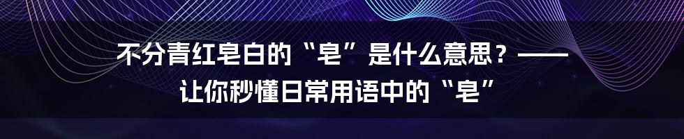 不分青红皂白的“皂”是什么意思?—— 让你秒懂日常用语中的“皂”