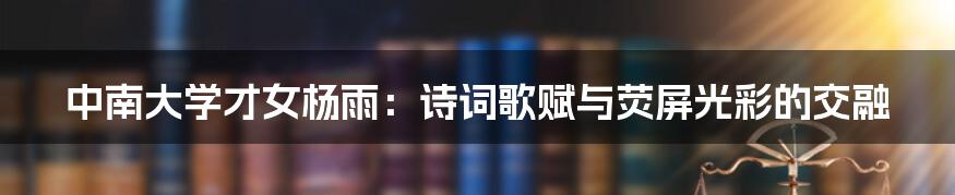 中南大学才女杨雨:诗词歌赋与荧屏光彩的交融