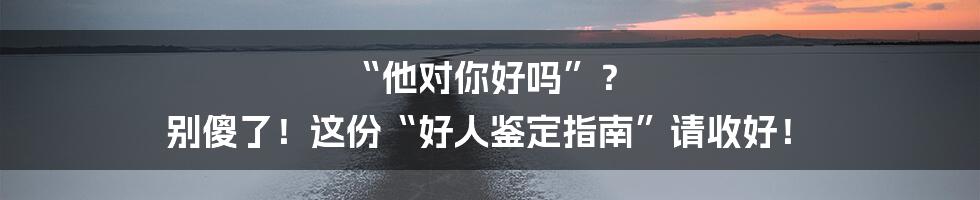 “他对你好吗”？ 别傻了！这份“好人鉴定指南”请收好！