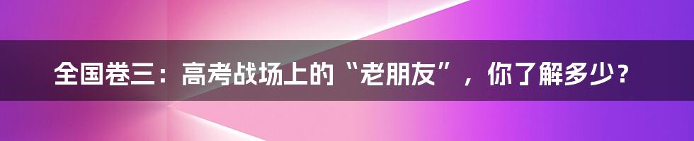 全国卷三:高考战场上的“老朋友”,你了解多少?
