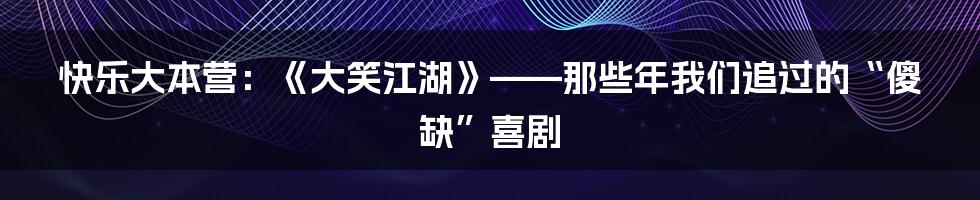 快乐大本营:《大笑江湖》——那些年我们追过的“傻缺”喜剧