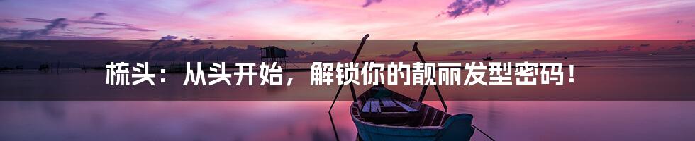 梳头:从头开始,解锁你的靓丽发型密码!