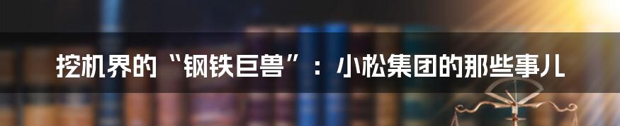 挖机界的“钢铁巨兽”:小松集团的那些事儿