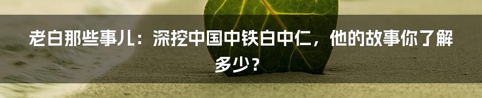 老白那些事儿:深挖中国中铁白中仁,他的故事你了解多少?