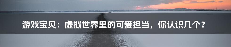 游戏宝贝:虚拟世界里的可爱担当,你认识几个?