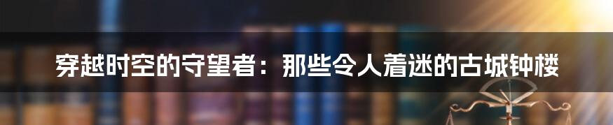 穿越时空的守望者:那些令人着迷的古城钟楼