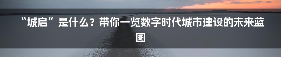 “城启”是什么?带你一览数字时代城市建设的未来蓝图