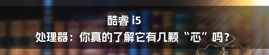 酷睿 i5 处理器：你真的了解它有几颗“芯”吗？