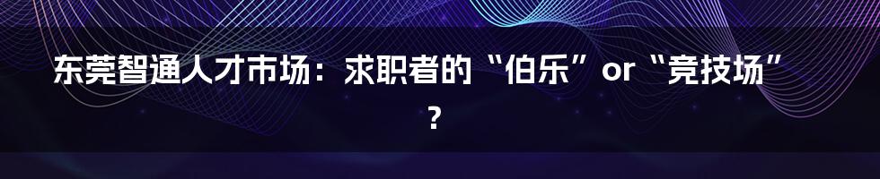 东莞智通人才市场：求职者的“伯乐”or“竞技场”？