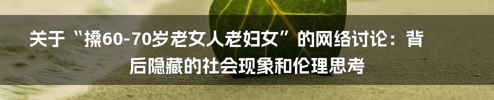 关于“搡60-70岁老女人老妇女”的网络讨论:背后隐藏的社会现象和伦理思考