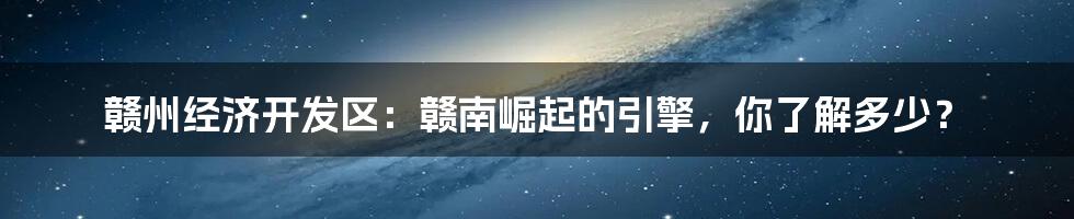 赣州经济开发区：赣南崛起的引擎，你了解多少？