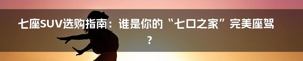 七座SUV选购指南：谁是你的“七口之家”完美座驾？