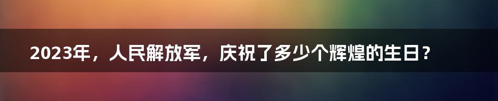 2023年,人民解放军,庆祝了多少个辉煌的生日?